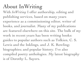 About InWriting
With InWriting I offer authorship, editing and publishing services, based on many years experience as a commissioning editor, writer of books, and journalist. Many of my publications are featured elsewhere on this site. The bulk of my work in recent years has been writing books: guides to popular authors such as Tolkien, C. S. Lewis and the Inklings, and J. K. Rowling; biographies; and popular history. I’ve also compiled poetry anthologies. My latest biography is of Dorothy L. Sayers.
